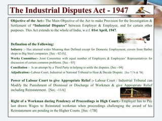 The Industrial Disputes Act - 1947
Objective of the Act:- The Main Objective of the Act to make Provision for the
Investigation & Settlement of “Industrial Disputes” between Employer & Employee, and
for certain other purposes. This Act extends to the whole of India, w.e.f. 01st April, 1947.
Defination of the Following:
Industry :- Has attained wider Meaning than Defined except for Domestic Employment, covers from
Barber shops to Big Steel companies. [Sec - 02 (I)].
Works Committee:- Joint Committee with equal number of Employers & Employees’ Representatives
for discussion of certain common problems. [Sec - 03]
Conciliation :- Is an attempt by a Third Party in helping to settle the disputes. [Sec - 04]
Adjudication:- Labour Court, Industrial or National Tribunal to Hear & Decide Dispute. [Sec 7,7A & 7B].
Power of Labour Court to give Appropriate Relief :- Labour Court / Industrial Tribunal
can Modify the Punishment of Dismissal or Discharge of Workmen & give Appropriate
Relief including Reinstatement. [Sec. -11A]
Right of a Workman during Pendency of Proceedings in High Court:- Employer has to
Pay last drawn Wages to Reinstated workman when proceedings challenging the award
of his Reinstatement are pending in the Higher Courts. [Sec -17B]
 