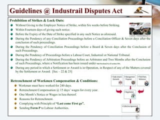 Guidelines @ Industrail Disputes Act
Prohibition of Strikes & Lock Outs:
Without Giving to the Employer Notice of Strike, within Six weeks before Striking.
Within Fourteen days of giving such notice.
Before the Expiry of the Date of Strike specified in any such Notice as aforesaid.
During the Pendency of any Conciliation Proceedings before a Conciliation Officer & Seven days
after the conclusion of such proceedings.
During the Pendency of Conciliation Proceedings before a Board & Seven days after the
Conclusion of such Proceedings.
During the Pendency of Proceedings before a Labour Court, Industrail or National Tribunal.
During the Pendency of Arbitration Proceedings before an Arbitrator and Two Months after the
Conclusion of such Proceedings, where a Notification has been issued under Sub-Section(3A) of section 10A.
During any period in which a Settlement or Award is in Operation, in Respect of any of the
Matters covered by the Settlement or Award. [Sec – 22 & 23]
Retrenchment of Workmen Compensation & Conditions:
Workman must have worked for 240 days.
Retrenchment Compensation @ 15 days’ wages for every year.
One Month’s Notice or Wages in lieu thereof.
Reasons for Retrenchment.
Complying with Principle of “Last come First go”.
Sending Form P to Labour Authorities.
 