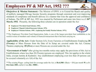 Employees PF & MP Act, 1952 ???
Obejectives & Mission Statement:- The Mission of EPFO, is to Extend the Reach and
quality of publicly managed Old-age Income Security programs through consistent and
ever-improving standards of compliance and benefit delivery in a manner that wins the
approval and confidence of Indians. The EPF & MP Act, 1952 was enacted by Parliament
and came into force w.e.f. 04th March, 1952. Presently, the following three schemes are in
operation under the Act:
Employees’ Provident Fund Scheme, 1952.,
Employees’ Deposit Linked Insurance Scheme, 1976.
Employees’ Pension Scheme, 1995. (replacing the Family Pension Scheme, 1971).
**The Employees' Provident Fund Organization, India, is one of the largest provident fund institutions
in the world in terms of members and volume of financial transactions that it has been carrying on.
Applicability of the Act:- Under Section-1(3), Every Factories or Establishments
Employing 20 (Twenty) or More Persons from the Date of its Setup are covered under the
Act. Cinema Theatres employing 05 (Five) or more Persons are covered under the Act.
“Government of India” after giving two-months notice may apply the provisions of this
Act to Establishments where less than 20 (Twenty) persons are employed. This Act
applies to the whole India, (except Jammu & Kashmir). Any establishment employing
even less than 20 persons can be covered voluntarily u/s 1(4) of the Act.
** The Current Wages Ceiling Limit for coverage under the Act is ₹: 15,000/- (Basic + DA) p/m month
w.e.f: Sep’ 2014, (Earlier it was ₹ : 6,500/- w. e. f.: June, 2001, & before that it was ₹ : 5000/- p/m).
 