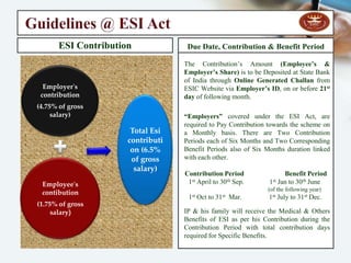 Employees State Insurance Act - 1948
Mission Statement :- To Provide for Certain Benefits to Employees in case of Sickness,
Maternity and Employment Injury & to make the Provisions for Related Matters.
Objective of the Act:- The ESI Scheme is an Integrated Measure of “Social Insurance”
come to the Life through the “Employees' State Insurance Act – 1948”, and is Designed
to complete the task of Protecting ‘Employees' as defined in the ESI Act – 1948, against
the Hazards of Sickness, Maternity, Disablement or Death due to Employment Injury &
to provide full Medical Care to Insured Persons (IP) & their Families. The ESI Act is
applicable across the length and breadth of the India.
Applicability of the Act :
Under Section - 2(12) of The Act, ESI is applicable to the all Factories employing 10 (Ten)
or More Persons irrespective of whether Power is used in process of Manufacturing or not.
Under Section - 1(5) of The Act, the Scheme has been Extended to Shops, Hotels,
Restaurants, Cinemas including Preview Theatre, Road Motor Transport undertakings &
Newspaper Establishment employing 20 (Twenty) or More persons.
Further, Under Section - 1(5) of the Act, the Scheme has been Extended to Private Medical
& Educational Institutions employing 20 (Twenty) or More persons in certain States .
The Existing Wage-Limit for Coverage under the Act, is Rs. 15,000/- per month. (Excluding
Remuneration for Overtime) w. e. f:- May 01, 2010.
“At an Average the ESI Corporation makes 40 Lacs Individual Payments each year Amounting to
about Rs. 300 crores through its wide spread network of branch Offices in the implemented areas”.
 