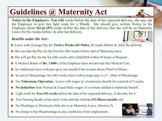 The Maternity Benefit Act - 1961
“An act to Regulate the Employment of Women in certain Establishment for
certain period before and after Child-Birth & to provide for Maternity Benefit &
Certain other benefits”.
Objective of the Act:-
The Maternity Leave & Benefit Act is to Protect the Dignity of Motherhood by providing
the Complete & Healthy Care to the Women & Her Child, when she is not able to
perform her duty due to her health condition. In the morden world, as the participation
of Women Employees is growing in Every Industry, so the need of the Maternity Leave &
other Benefits are becoming increasingly common.
Applicability of the Act:- The Act extends to whole of India. In the first instance, to every
establishment being a Factory, Mine or Plantation in which 10 or More persons are or
were employed on any day of the preceding (12) Twelve months. (including any such
establishment belonging to Government & to every establishment wherein persons are
employed for the exhibition of equestrian, acrobatic and other performances. except
employees covered under the “ESI Act 1948”.
Right of Maternity Benefit:- Every Pregnant working women in any Establishment are
Eligible for Maternity Benefit, provided they have Served in the Establishment for at
least 80 days in (12) Twelve months before the expected date of delivery. However, if a
woman is earning less than Rs:- 15,000/- she may be offered ESI scheme by her employer
& she will receive the Maternity Bebefit under ESI Scheme.
 