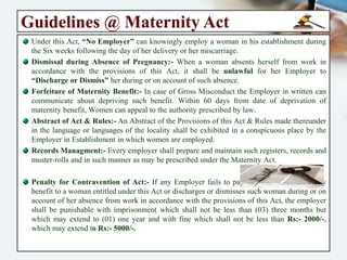 Guidelines @ Maternity Act
Notice to the Employer:- Ten (10) weeks before the date of her expected delivery, she
may ask the Employer to give her light work for a Month. She should give written
Notice to the Employer about Seven (07) weeks before the date of her delivery that she
will be on Maternity Leave for Six weeks before & after her delivery.
Benefits under the Act:-
Leave with Average Pay for Twenty Six (26) Weeks, up-to 02 Children's. In Case of more than
02 Children's ML Benefit will be (12) Weeks Only. Employee Can avail ML 08 weeks Before the
Delivery or She can avail 26 weeks together immediate proceeding for delivery.
Female employee shall be eligible for 12 of weeks of leave with wages in case she adopts a child
who is below the age of [03] Three Months. {From the Date of Adoption}.
A “Commissioning Mother” shall be eligible for leave with wages of 12 weeks immediately from
the date the child is handed over to the commissioning mother. {Refer the Notification for Details}
She can take the Pay for the first Eight (08) weeks before start of Maternity leave.
In case of Miscarriage, Six (06) weeks leave with average pay w.e.f :- Date of Miscarriage.
For Tubectomy Operation : Leave with wages @ of maternity benefit for a period of 2 weeks.
No deduction from Normal & Usual Daily wages of a woman entitled to maternity benefit.
Light work for Ten (10) weeks before the date of her expected delivery, if she asks for it.
Two Nursing breaks until the child will became (15) fifteen months old.
No Discharge or Dismissal while she is on Maternity Leave. (Section 5)
No charge to her Disadvantage in any conditions of her employment.
 