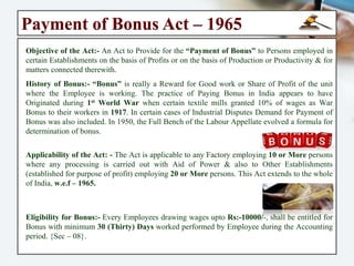 Guidelines @ Maternity Act
Under this Act, “No Employer” can knowingly employ a woman in his establishment
during the Six weeks following the day of her delivery or her miscarriage.
Dismissal during Absence of Pregnancy:- When a woman absents herself from work in
accordance with the provisions of this Act, it shall be unlawful for her Employer to
“Discharge or Dismiss” her during or on account of such absence.
Forfeiture of Maternity Benefit:- In case of Gross Misconduct the Employer in written
can communicate about depriving such benefit. Within 60 days from date of
deprivation of maternity benefit, Women can appeal to the authority prescribed by law.
Abstract of Act & Rules:- An Abstract of the Provisions of this Act & Rules made
thereunder in the language or languages of the locality shall be exhibited in a
conspicuous place by the Employer in Establishment in which women are employed.
Records Managment:- Every employer shall prepare and maintain such registers,
records and muster-rolls and in such manner as may be prescribed under the
Maternity Act.
Penalty for Contravention of Act:- If any Employer fails to pay any amount of
maternity benefit to a woman entitled under this Act or discharges or dismisses such
woman during or on account of her absence from work in accordance with the
provisions of this Act, the employer shall be punishable with imprisonment which
shall not be less than (03) three months but which may extend to (01) one year and
with fine which shall not be less than Rs:- 2000/-, which may extend to Rs:- 5000/-.
 