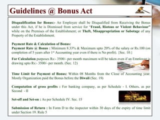 Payment of Bonus Act – 1965
Objective of the Act:- An Act to Provide for the “Payment of Bonus” to Persons employed
in certain Establishments on the basis of Profits or on the basis of Production or
Productivity & for matters connected therewith.
History of Bonus:- “Bonus” is really a Reward for Good work or Share of Profit of the
unit where the Employee is working. The practice of Paying Bonus in India appears to
have Originated during 1st World War when certain textile mills granted 10% of wages
as War Bonus to their workers in 1917. In certain cases of Industrial Disputes Demand
for Payment of Bonus was also included. In 1950, the Full Bench of the Labour
Appellate evolved a formula for determination of bonus.
Applicability of the Act: - The Act is applicable to any Factory employing 10 or More
persons where any processing is carried out with Aid of Power & also to Other
Establishments (established for purpose of profit) employing 20 or More persons. This
Act extends to the whole of India, w.e.f – 1965.
Eligibility for Bonus:- Every Employees drawing wages upto Rs:-10000/-, shall be entitled
for Bonus with minimum 30 (Thirty) Days worked performed by Employee during the
Accounting period. {Sec – 08}.
 
