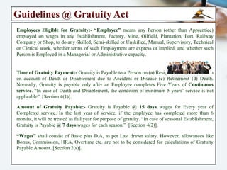 Payment of Gratuity Act - 1972
Objective of the Act:- An act to Provide for a Scheme for the Payment of Gratuity to
Employees engaged in “Factories, Mines, Oilfields, Plantations, Ports, Railway
Companies, Shops or Other Establishments” and for matters connected therewith or
incidental thereto, so far as it Relates to “Ports & Plantations” it does not apply to the
State of Jammu and Kashmir. This Act Extends to the whole of India.
Applicability of the Act:- The Act shall apply to Every “Factory, Mine, Oilfield,
Plantation, Port, Railway Companies, Every Shop or Establishment within the Meaning
of any Law for the time being in force in Relation to Shops & Establishments in a State,
in which Ten (10) or More persons are employed, or were employed, on any day of the
preceding 01 year. The Act is applicable to “All Employees”, irrespective of the salary.
Meaning of Gratuity:- The “Payment of Gratuity Act 1972” is a Social Security
enactment. It is derived from the word “Gratuitous” which means ‘Gift’ or ‘Present’. “The
Gratuity” is a Lump Sum Payment to Employee when he / she Retires or Leaves the
Service. It is Basically a “Retirement Benefit” to an Employee so, that he / she can Live
Life Comfortably after Retirement. However, under the “Gratuity Act”, gratuity is
payable even to an employee who Resigns after completing at least “5 years” of service.
In case uninterrupted continuous service of ‘04 years & 240 days’ also be consider for
Gratuity Payment.
 