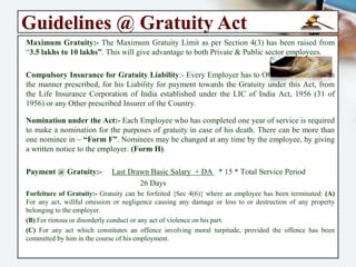 Guidelines @ Gratuity Act
Employees Eligible for Gratuity:- “Employee” means any Person (other than Apprentice)
employed on wages in any Establishment, Factory, Mine, Oilfield, Plantation, Port,
Railway Company or Shop, to do any Skilled, Semi-skilled or Unskilled, Manual,
Supervisory, Technical or Clerical work, whether terms of such Employment are express
or implied, and whether such Person is Employed in a Managerial or Administrative
capacity.
Time of Gratuity Payment:- Gratuity is Payable to a Person on (a) Resignation (b)
Termination on account of Death or Disablement due to Accident or Disease (c)
Retirement (d) Death. Normally, Gratuity is payable only after an Employee completes
Five Years of Continuous service. “In case of Death and Disablement, the condition of
minimum 5 years’ service is not applicable”. [Section 4(1)].
Amount of Gratuity Payable:- Gratuity is Payable @ 15 days wages for Every year of
Completed service. In the last year of service, if the employee has completed more than
6 months, it will be treated as full year for purpose of gratuity. “In case of seasonal
Establishment, Gratuity is Payable @ 7 days wages for each season.” [Section 4(2)].
“Wages” shall consist of Basic plus D.A, as per Last drawn salary. However, allowances
like Bonus, Commission, HRA, Overtime etc. are not to be considered for calculations of
Gratuity Payable Amount. [Section 2(s)].
 