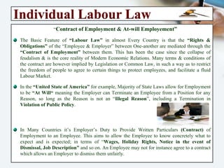 Individual Labour Law
“Contract of Employment & At-will Employement”
The Basic Feature of “Labour Law” in almost Every Country is that the “Rights &
Obligations” of the “Employee & Employer” between One-another are mediated
through the “Contract of Employment” between them. This has been the case since the
collapse of feudalism & is the core reality of Modern Economic Relations. Many terms
& conditions of the contract are however implied by Legislation or Common Law, in
such a way as to restrict the freedom of people to agree to certain things to protect
employees, and facilitate a fluid Labour Market.
In the “United State of America” for example, Majority of State Laws allow for
Employment to be “At Will“ meaning the Employer can Terminate an Employee from
a Position for any Reason, so long as the Reason is not an “Illegal Reason”, including a
Termination in Violation of Public Policy.
In Many Countries it’s Employer’s Duty to Provide Written Particulars (Contract) of
Employment to an Employee. This aims to allow the Employee to know concretely
what to expect and is expected; in terms of “Wages, Holiday Rights, Notice in the event
of Dismissal, Job Description” and so on. An Employee may not for instance agree to a
contract which allows an Employer to dismiss them unfairly.
 