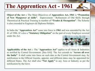 The Apprentices Act - 1961
Object of the Act :- The Main Objectives of Apprentices Act, 1961 is
“Promotion of New Manpower at skills”. Improvement / Refinement of Old
Skills through Theoretical & Practical Training in number of “Trades &
Occupation”. The Scheme is also extended to Engineers & Diploma Holders.
In India the “Apprentices Act” came into force in 1961 and was amended by
the Act 41 of 1986. It’s also a “Statutory Obligation” on the part of every
Employer covered under the Act.
Applicability of the Act :- The “Apprentices Act” applies to all Areas &
Industries as notified by Central Government. [Sec-1(4)]. The Act extends to
“Across all over the India”. It shall come into force on such date as the Central
Government may, by notification in the Official Gazette, appoint; and different
dates may be appointed for different States. The Act shall also “Not Apply” to
any Area or Industry as per the notification by the Govt.
 