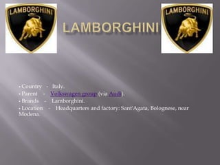  Country - Italy.
 Parent   - Volkswagen group (via Audi).
 Brands    - Lamborghini.
 Location   - Headquarters and factory: Sant'Agata, Bolognese, near
Modena.
 