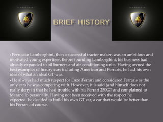  Ferruccio Lamborghini, then a successful tractor maker, was an ambitious and
motivated young expertiser. Before founding Lamborghini, his business had
already expanded to oil burners and air conditioning units. Having owned the
best examples of luxury cars including American and Ferraris, he had his own
idea of what an ideal GT was.
 He always had much respect for Enzo Ferrari and considered Ferraris as the
only cars he was competing with. However, it is said (and himself does not
really deny it) that he had trouble with his Ferrari 250GT and complained to
Maranello personally. Having not been received with the respect he
expected, he decided to build his own GT car, a car that would be better than
his Ferrari, of course.
 