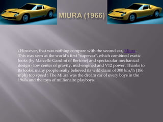  However, that was nothing compare with the second car, Miura.
This was seen as the world's first "supercar", which combined exotic
looks (by Marcello Gandini of Bertone) and spectacular mechanical
design - low center of gravity, mid-engined and V12 power. Thanks to
its looks, many people really believed its wild claim of 300 km/h (186
mph) top speed ! The Miura was the dream car of every boys in the
1960s and the toys of millionaire playboys.
 