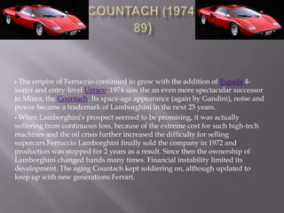  The empire of Ferruccio continued to grow with the addition of Espada 4-
seater and entry-level Urraco. 1974 saw the an even more spectacular successor
to Miura, the Countach. Its space-age appearance (again by Gandini), noise and
power became a trademark of Lamborghini in the next 25 years.
 When Lamborghini's prospect seemed to be promising, it was actually
suffering from continuous loss, because of the extreme cost for such high-tech
machines and the oil crisis further increased the difficulty for selling
supercars.Ferruccio Lamborghini finally sold the company in 1972 and
production was stopped for 2 years as a result. Since then the ownership of
Lamborghini changed hands many times. Financial instability limited its
development. The aging Countach kept soldiering on, although updated to
keep up with new generations Ferrari.
 
