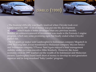  The financial difficulty was finally resolved when Chrysler took over
Lamborghini in 1987. A lot of money was put into the development
of Diablo, which made it better developed than any previous models.
Besides, an unknown amount of investment was made to the Formula 1 engine
program, which saw some promising signs but finally ended when Chrysler
pulled out.
 He US giant car maker sold Lamborghini to Indonesian company Megatech in
1994. Not long later, it was transferred to Malaysian company Mycom Setdco
and Indonesian company V'Power. Sant'Agata enjoyed a brief management
stability under ex-Lotus executive Mike Kimberly. However, the Asian
economic crisis in 1997 washed out the wealth of its Indonesian and Malaysian
owners. Lamborghini found itself short of money to develop its next generation
supercar and its long overdued "baby Lambo" program.
 