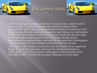  When Lamborghini knocked on the door of Audi, it only wanted to ask for
sourcing Audi V8 engine and Quattro drivetrain for its baby Lambo.
Unexpectedly, Volkswagen group boss Ferdinand Piech was interested in the
Italian marque, thus the negotiation resulted in Audi taking over Lamborghini
in 1998. Since then Audi invested a lot of money to modernize the Sant'Agata
factory and helped engineering the new Murcielago. Its high quality
standards and testing procedures improved the new generation Lamborghinis
a lot, making them far more reliable and user friendly than the past.
 The "baby Lambo" finally arrived in the form of Gallardo. It was engineered
largely by Audi but, fortunately, preserved the traditional strengths of
Lamborghini. Thanks to its success, Lamborghini's sales increased 8 folds
from 2001 to 2007 ! It became the strongest challenger to Ferrari again.
 