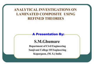 ANALYTICAL INVESTIGATIONS ON
LAMINATED COMPOSITE USING
REFINED THEORIES
A Presentation By:
S.M.Ghumare
Department of Civil Engineering
Sanjivani College Of Engineering
Kopargaon, (M. S.) India
 