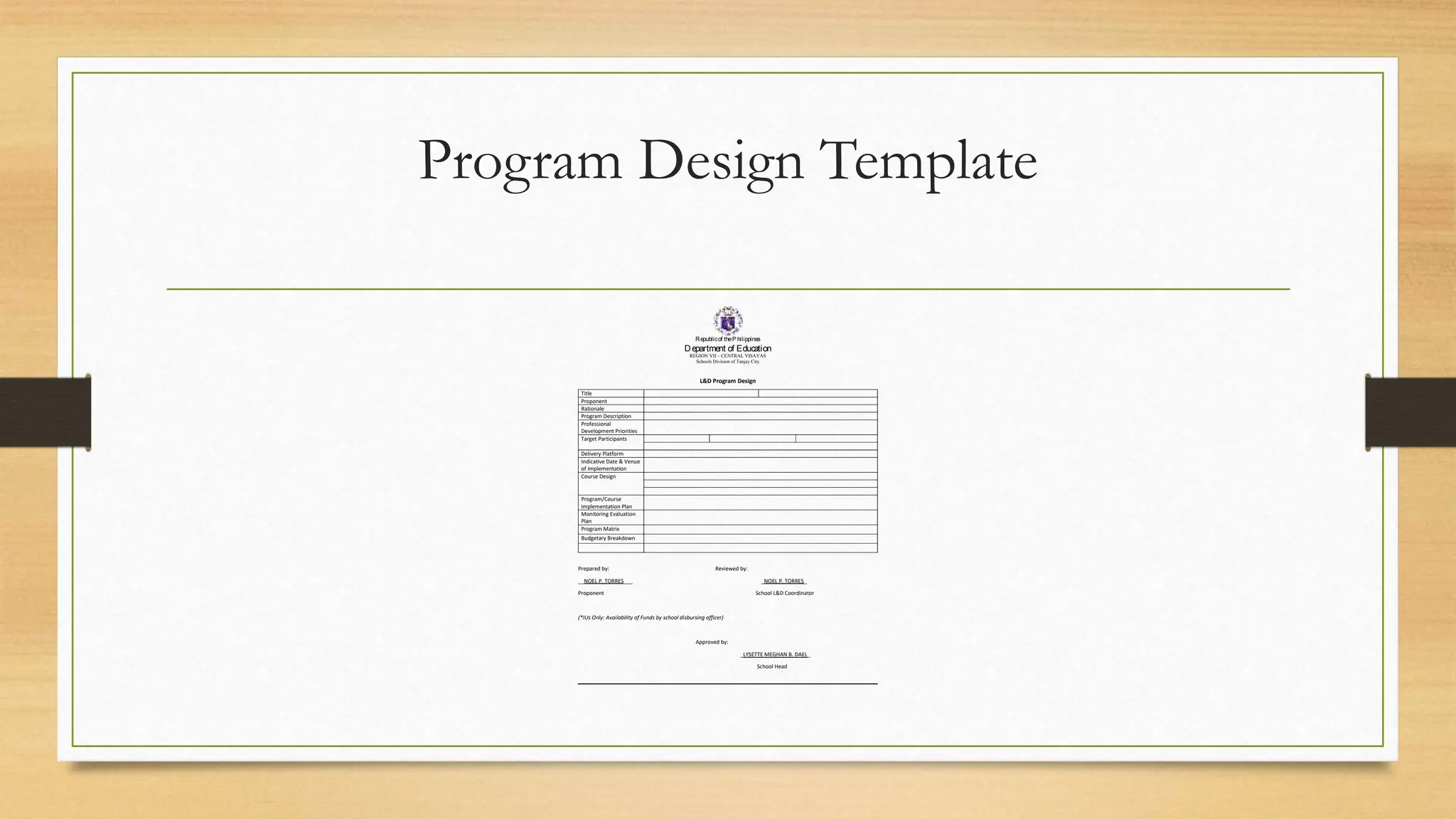 Program Design Template
Republicof theP hilippines
Department of Education
REGION VII – CENTRAL VISAYAS
Schools Division of Tanjay City
L&D Program Design
Title
Proponent
Rationale
Program Description
Professional
Development Priorities
Target Participants
Delivery Platform
Indicative Date & Venue
of Implementation
Course Design
Program/Course
Implementation Plan
Monitoring Evaluation
Plan
Program Matrix
Budgetary Breakdown
Prepared by: Reviewed by:
__NOEL P. TORRES___ _NOEL P. TORRES_
Proponent School L&D Coordinator
(*IUs Only: Availability of Funds by school disbursing officer)
Approved by:
_LYSETTE MEGHAN B. DAEL_
School Head
 