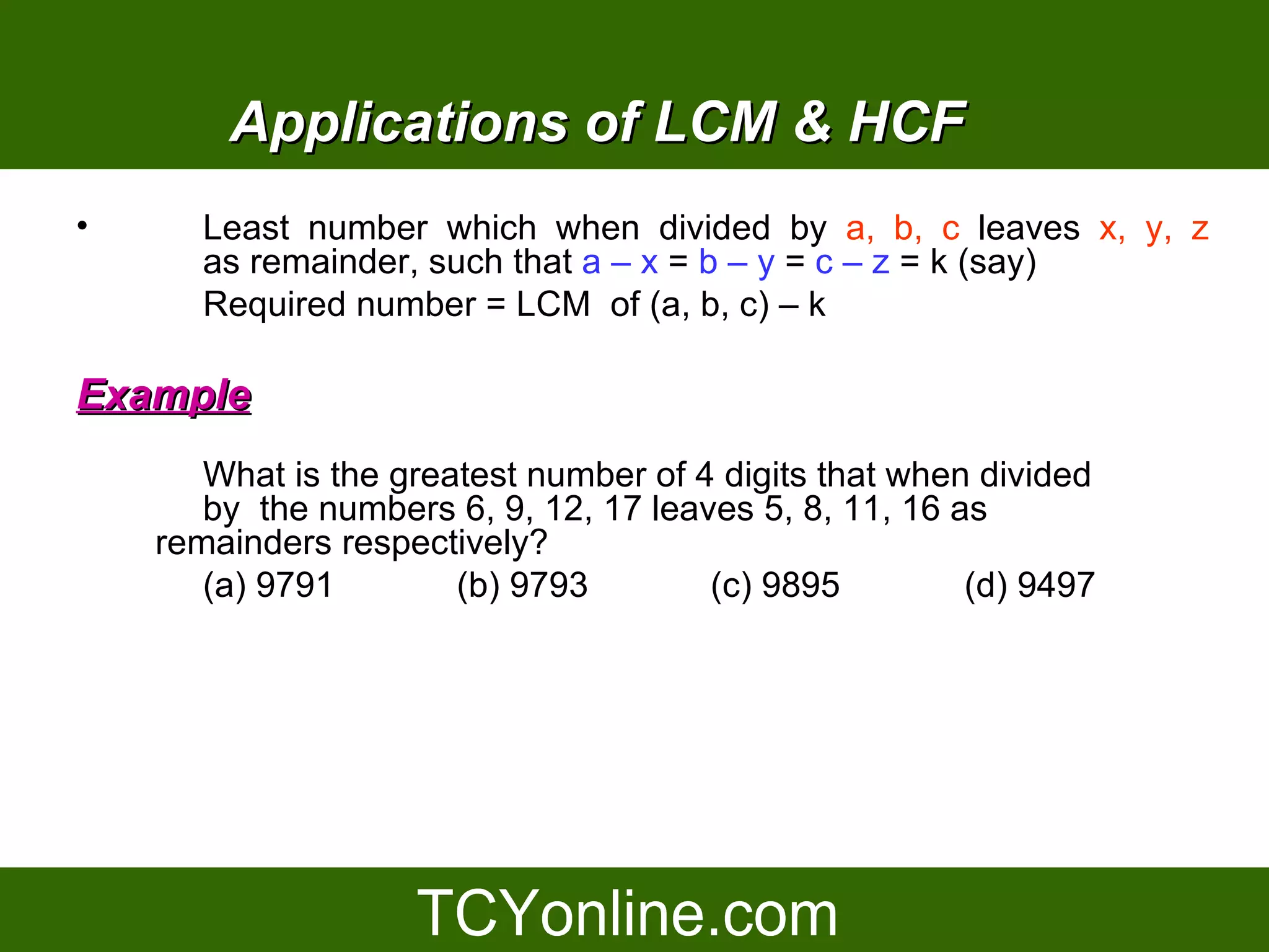 Applications of LCM & HCF
•      Least number which when divided by a, b, c leaves x, y, z
       as remainder, such that a – x = b – y = c – z = k (say)
       Required number = LCM of (a, b, c) – k

Example
       What is the greatest number of 4 digits that when divided
       by the numbers 6, 9, 12, 17 leaves 5, 8, 11, 16 as
    remainders respectively?
       (a) 9791        (b) 9793        (c) 9895         (d) 9497
 
