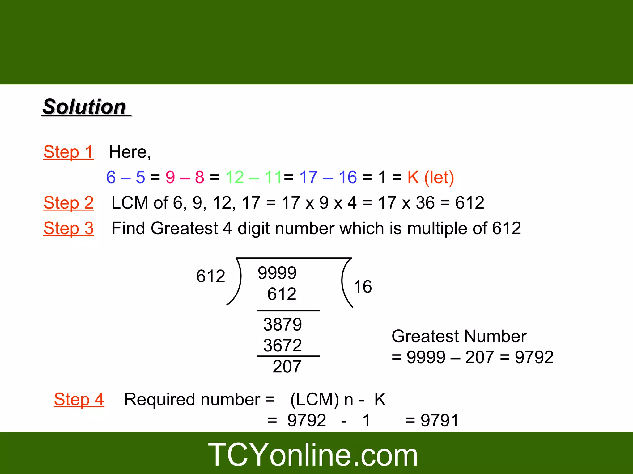 Solution

Step 1 Here,
       6 – 5 = 9 – 8 = 12 – 11= 17 – 16 = 1 = K (let)
Step 2 LCM of 6, 9, 12, 17 = 17 x 9 x 4 = 17 x 36 = 612
Step 3 Find Greatest 4 digit number which is multiple of 612

                   612    9999
                           612        16

                           3879
                                           Greatest Number
                           3672
                                           = 9999 – 207 = 9792
                            207
 Step 4   Required number = (LCM) n - K
                          = 9792 - 1         = 9791
 