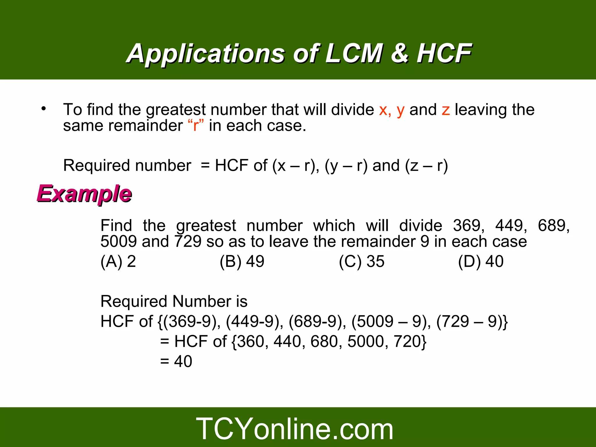 Applications of LCM & HCF
• To find the greatest number that will divide x, y and z leaving the
  same remainder “r” in each case.

   Required number = HCF of (x – r), (y – r) and (z – r)
Example
        Find the greatest number which will divide 369, 449, 689,
        5009 and 729 so as to leave the remainder 9 in each case
        (A) 2          (B) 49           (C) 35          (D) 40

        Required Number is
        HCF of {(369-9), (449-9), (689-9), (5009 – 9), (729 – 9)}
               = HCF of {360, 440, 680, 5000, 720}
               = 40
 