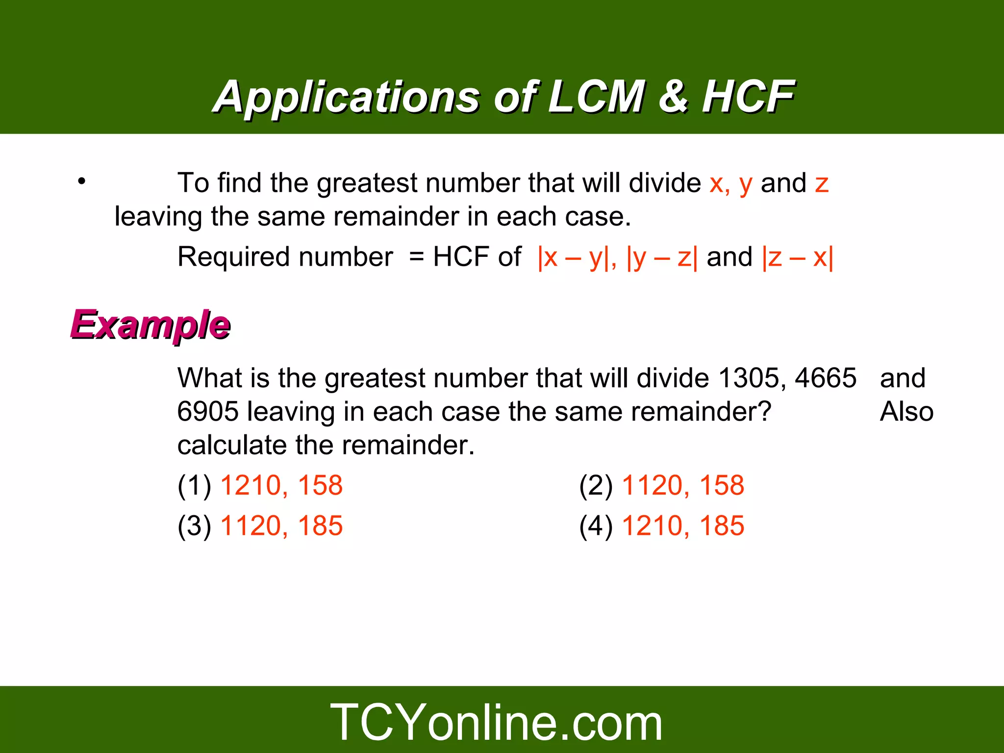 Applications of LCM & HCF
•        To find the greatest number that will divide x, y and z
    leaving the same remainder in each case.
         Required number = HCF of |x – y|, |y – z| and |z – x|

Example
         What is the greatest number that will divide 1305, 4665 and
         6905 leaving in each case the same remainder?           Also
         calculate the remainder.
         (1) 1210, 158                   (2) 1120, 158
         (3) 1120, 185                   (4) 1210, 185
 
