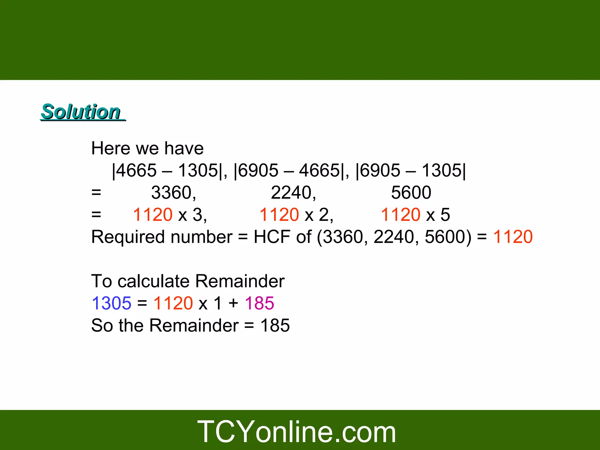 Solution
     Here we have
       |4665 – 1305|, |6905 – 4665|, |6905 – 1305|
     =      3360,         2240,          5600
     =    1120 x 3,      1120 x 2,      1120 x 5
     Required number = HCF of (3360, 2240, 5600) = 1120

     To calculate Remainder
     1305 = 1120 x 1 + 185
     So the Remainder = 185
 
