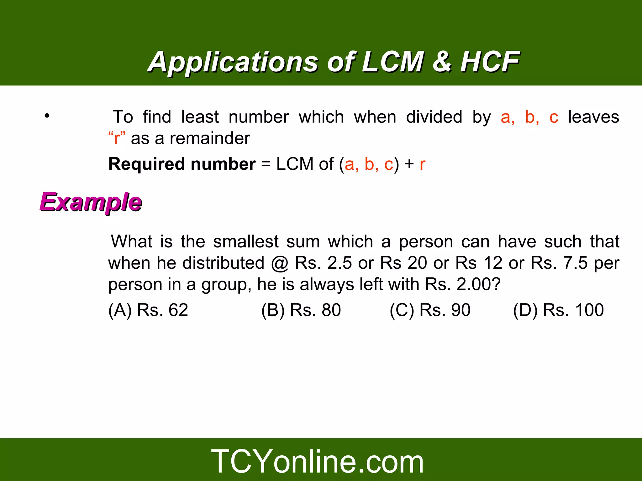 Applications of LCM & HCF
•    To find least number which when divided by a, b, c leaves
    “r” as a remainder
    Required number = LCM of (a, b, c) + r

Example
    What is the smallest sum which a person can have such that
    when he distributed @ Rs. 2.5 or Rs 20 or Rs 12 or Rs. 7.5 per
    person in a group, he is always left with Rs. 2.00?
    (A) Rs. 62         (B) Rs. 80        (C) Rs. 90     (D) Rs. 100
 