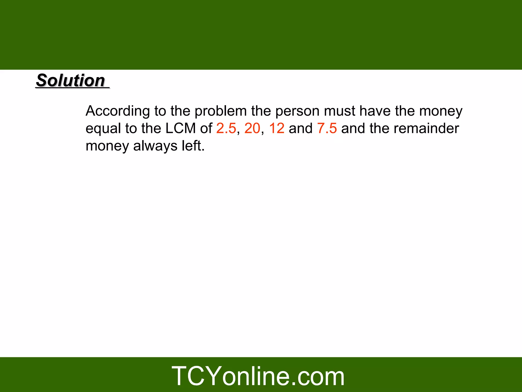 Solution
     According to the problem the person must have the money
     equal to the LCM of 2.5, 20, 12 and 7.5 and the remainder
     money always left.
 