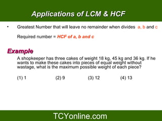 Applications of LCM & HCF
•   Greatest Number that will leave no remainder when divides a, b and c

    Required number = HCF of a, b and c


Example
    A shopkeeper has three cakes of weight 18 kg, 45 kg and 36 kg. If he
    wants to make these cakes into pieces of equal weight without
    wastage, what is the maximum possible weight of each piece?

    (1) 1             (2) 9           (3) 12          (4) 13
 