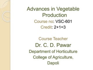 Advances in Vegetable
Production
Course no: VSC-601
Credit: 2+1=3
Course Teacher
Dr. C. D. Pawar
Department of Horticulture
College of Agriculture,
Dapoli
 
