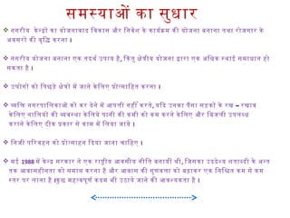समस्याओ का सुधार
 नगरीय के नदो का योजनावाद िवकास और िनवेश के कायर्याकम की योजना बनाना तथिा रोजगार के
अवसरो की वृिद करना I
 नगरीय योजना बनाना एक तदथिर्या उपाय है, िकतु केतीय योजना दारा एक अिधक स्थिाई समाधान हो
सकता है I
 उघोगो को िपछड़े केतो मे जाने के िलए पोतसािहत करना I
 विक नगरपािलकाओ को कर देने मे आर्थपती नही ँ करते, –यिद उनका पैसा सड़को के रख रखाव
के िलए नािलयो की ववस्थिा के िलये पानी की कमी को कम करने के िलए और िबजली उपलबध
कराने के िलए ठीक पकार से काम मे िलया जाये I
 िनजी पिरवहन को पोतसाहन िदया जाना चािहए I
 मई 1988 मे के नद सरकार ने एक राषीय आर्थवसीय नीित बनायी थिी, िजसका उददेशय शताबदी के अनत
तक आर्थवासहीनता को समाप करना है और आर्थवास की गुणवता को बढ़ाकर एक िनिशत कम से कम
स्तर पर लाना है Iकु छ महतवपूणर्या कदम भी उठाये जाने की आर्थवशयकता है I
 