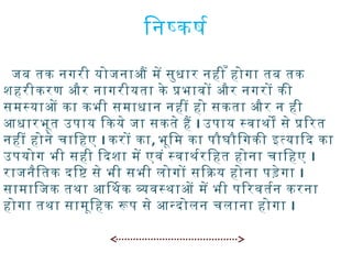 िनषकषर्या
जब तक नगरी योजनाऔ मे सुधार नही ँ होगा तब तक
शहरीकरण और नागरीयता के पभावो और नगरो की
समस्याओ का कभी समाधान नही हो सकता और न ही
आर्थधारभूत उपाय िकये जा सकते है I उपाय स्वाथिो से पिरत
नही होने चािहए I करो का, भूिम का पौघौिगकी इतयािद का
उपयोग भी सही िदशा मे एवं स्वाथिर्यारिहत होना चािहए I
राजनैितक दिष से भी सभी लोगो सिकय होना पड़ेगा I
सामािजक तथिा आर्थिथिक ववस्थिाओ मे भी पिरवतर्यान करना
होगा तथिा सामूिहक रप से आर्थनदोलन चलाना होगा I
 