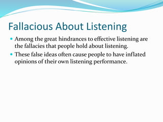 Fallacious About Listening
 Among the great hindrances to effective listening are
the fallacies that people hold about listening.
 These false ideas often cause people to have inflated
opinions of their own listening performance.
 