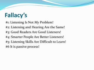 Fallacy’s
#1: Listening Is Not My Problem!
#2: Listening and Hearing Are the Same!
#3: Good Readers Are Good Listeners!
#4: Smarter People Are Better Listeners!
#5: Listening Skills Are Difficult to Learn!
#6 It is passive process!
 