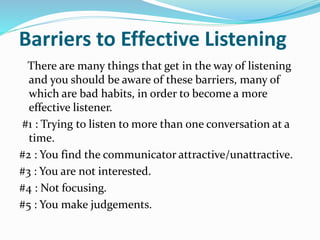 Barriers to Effective Listening
There are many things that get in the way of listening
and you should be aware of these barriers, many of
which are bad habits, in order to become a more
effective listener.
#1 : Trying to listen to more than one conversation at a
time.
#2 : You find the communicator attractive/unattractive.
#3 : You are not interested.
#4 : Not focusing.
#5 : You make judgements.
 