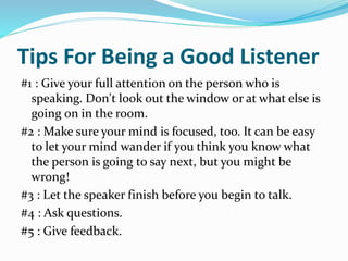 Tips For Being a Good Listener
#1 : Give your full attention on the person who is
speaking. Don't look out the window or at what else is
going on in the room.
#2 : Make sure your mind is focused, too. It can be easy
to let your mind wander if you think you know what
the person is going to say next, but you might be
wrong!
#3 : Let the speaker finish before you begin to talk.
#4 : Ask questions.
#5 : Give feedback.
 