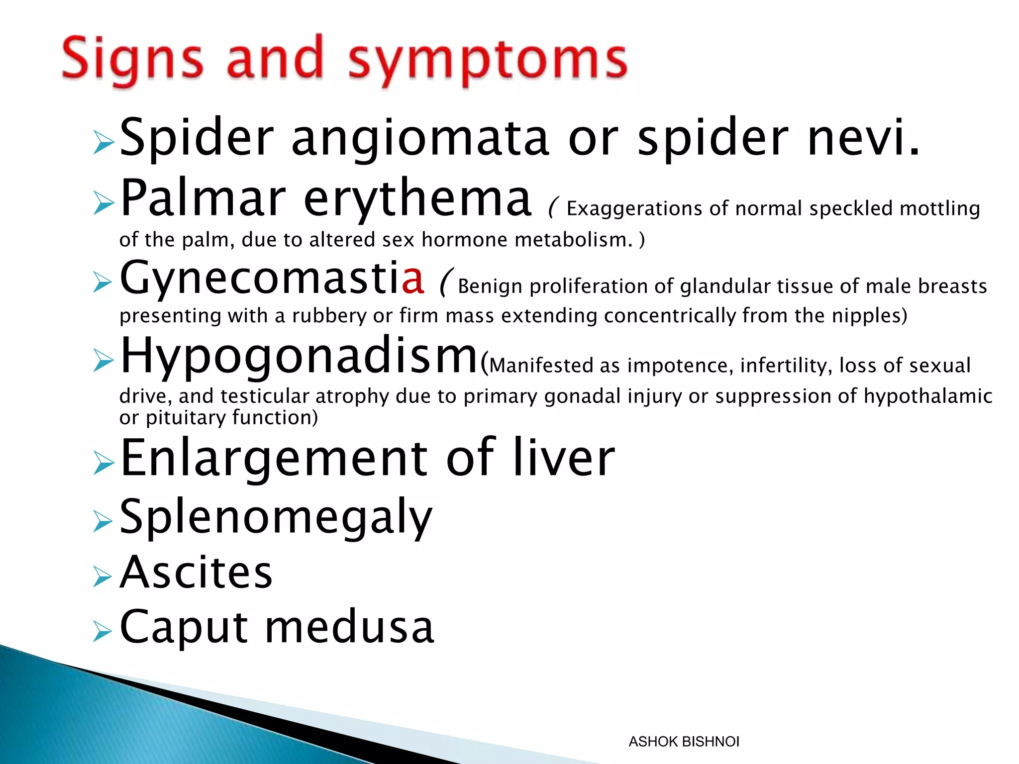 Spider

angiomata or spider nevi.
Palmar erythema (

Exaggerations of normal speckled mottling

of the palm, due to altered sex hormone metabolism. )

 Gynecomastia (

Benign proliferation of glandular tissue of male breasts
presenting with a rubbery or firm mass extending concentrically from the nipples)

 Hypogonadism(Manifested as impotence, infertility, loss of sexual

drive, and testicular atrophy due to primary gonadal injury or suppression of hypothalamic
or pituitary function)

Enlargement

 Splenomegaly

of liver

 Ascites
 Caput

medusa
ASHOK BISHNOI

 