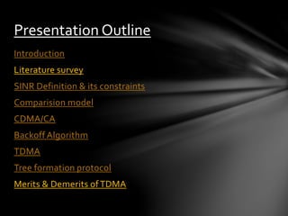 Introduction
Literature survey
SINR Definition & its constraints
Comparision model
CDMA/CA
Backoff Algorithm
TDMA
Tree formation protocol
Merits & Demerits ofTDMA
Presentation Outline
 
