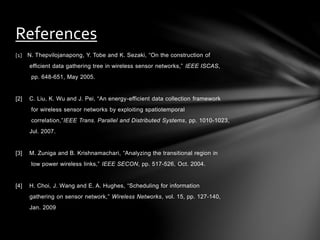 [1] N. Thepvilojanapong, Y. Tobe and K. Sezaki, “On the construction of
efficient data gathering tree in wireless sensor networks,” IEEE ISCAS,
pp. 648-651, May 2005.
[2] C. Liu, K. Wu and J. Pei, “An energy-efficient data collection framework
for wireless sensor networks by exploiting spatiotemporal
correlation,”IEEE Trans. Parallel and Distributed Systems, pp. 1010-1023,
Jul. 2007.
[3] M. Zuniga and B. Krishnamachari, “Analyzing the transitional region in
low power wireless links,” IEEE SECON, pp. 517-526, Oct. 2004.
[4] H. Choi, J. Wang and E. A. Hughes, “Scheduling for information
gathering on sensor network,” Wireless Networks, vol. 15, pp. 127-140,
Jan. 2009
References
 