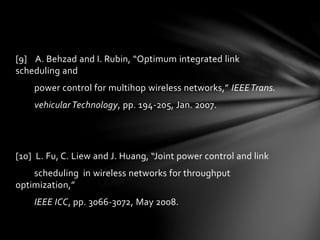 [9] A. Behzad and I. Rubin, “Optimum integrated link
scheduling and
power control for multihop wireless networks,” IEEETrans.
vehicularTechnology, pp. 194-205, Jan. 2007.
[10] L. Fu, C. Liew and J. Huang, “Joint power control and link
scheduling in wireless networks for throughput
optimization,”
IEEE ICC, pp. 3066-3072, May 2008.
 