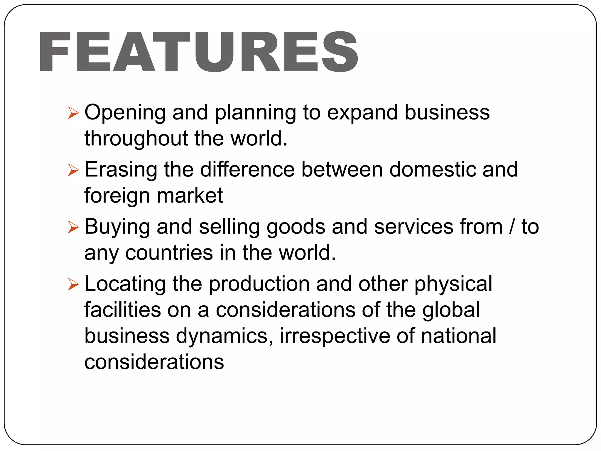 FEATURES
 Opening and planning to expand business

throughout the world.
 Erasing the difference between domestic and
foreign market
 Buying and selling goods and services from / to
any countries in the world.
 Locating the production and other physical
facilities on a considerations of the global
business dynamics, irrespective of national
considerations

 