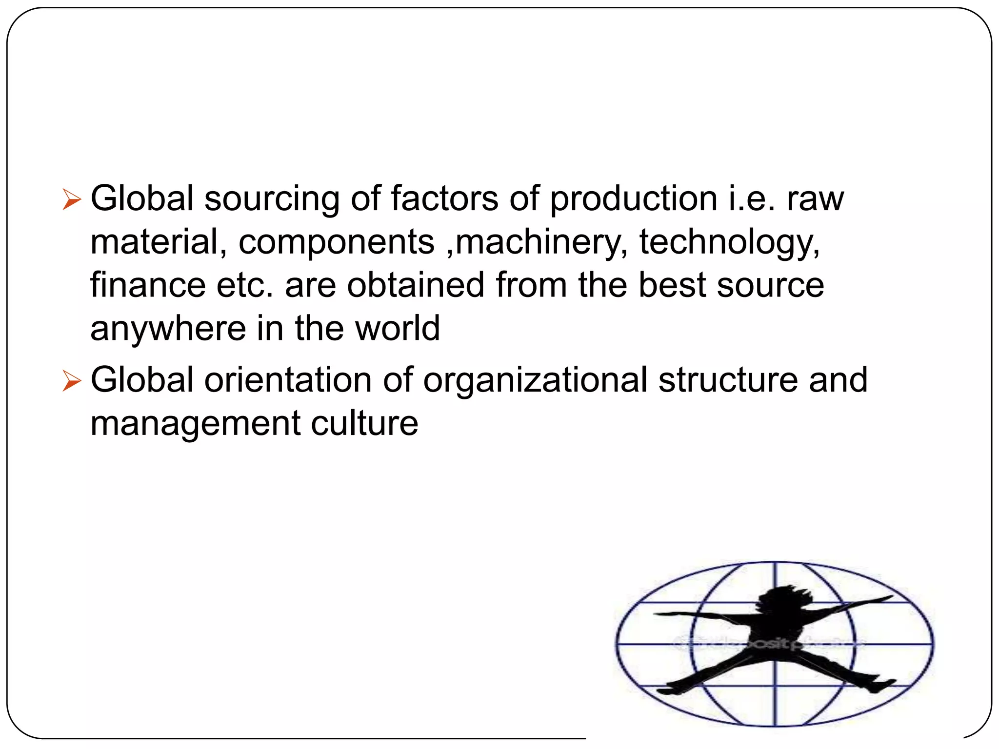  Global sourcing of factors of production i.e. raw

material, components ,machinery, technology,
finance etc. are obtained from the best source
anywhere in the world
 Global orientation of organizational structure and
management culture

 