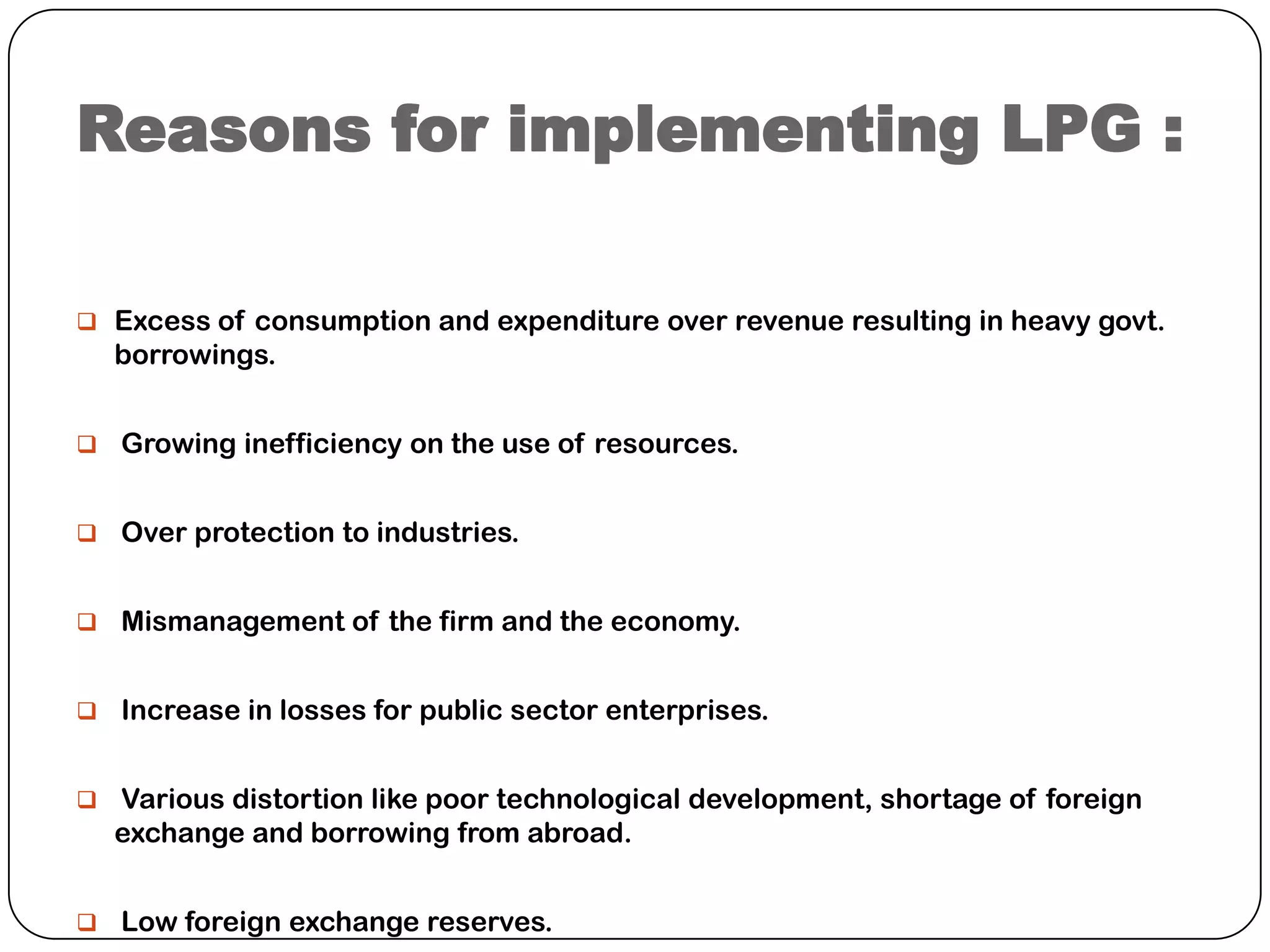 Reasons for implementing LPG :
 Excess of consumption and expenditure over revenue resulting in heavy govt.

borrowings.
 Growing inefficiency on the use of resources.
 Over protection to industries.
 Mismanagement of the firm and the economy.
 Increase in losses for public sector enterprises.
 Various distortion like poor technological development, shortage of foreign

exchange and borrowing from abroad.
 Low foreign exchange reserves.

 