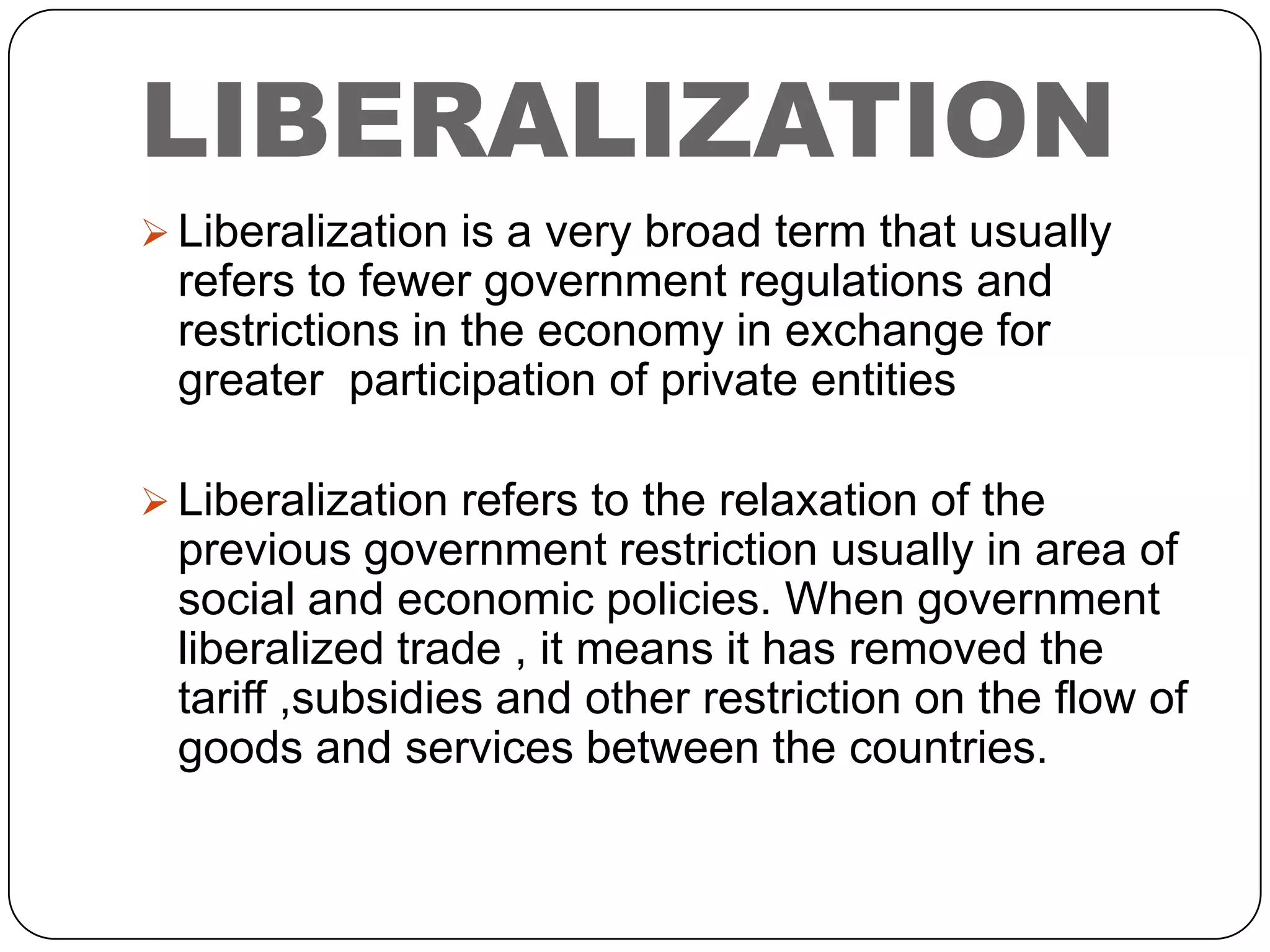 LIBERALIZATION
 Liberalization is a very broad term that usually

refers to fewer government regulations and
restrictions in the economy in exchange for
greater participation of private entities
 Liberalization refers to the relaxation of the

previous government restriction usually in area of
social and economic policies. When government
liberalized trade , it means it has removed the
tariff ,subsidies and other restriction on the flow of
goods and services between the countries.

 