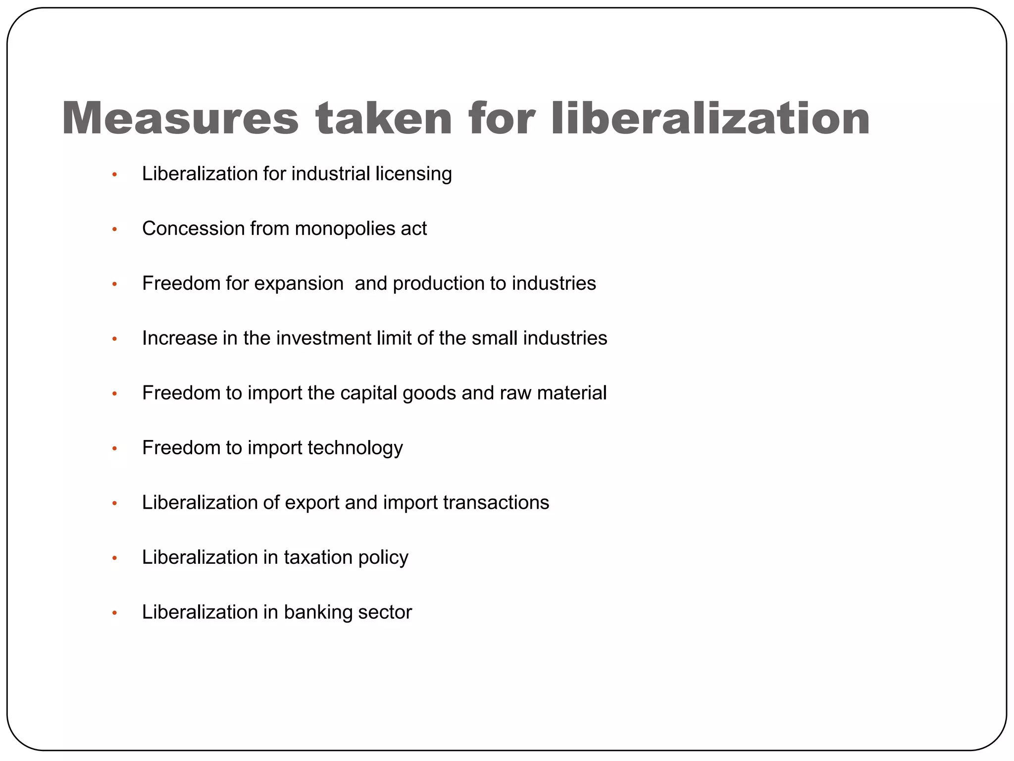 Measures taken for liberalization
•

Liberalization for industrial licensing

•

Concession from monopolies act

•

Freedom for expansion and production to industries

•

Increase in the investment limit of the small industries

•

Freedom to import the capital goods and raw material

•

Freedom to import technology

•

Liberalization of export and import transactions

•

Liberalization in taxation policy

•

Liberalization in banking sector

 