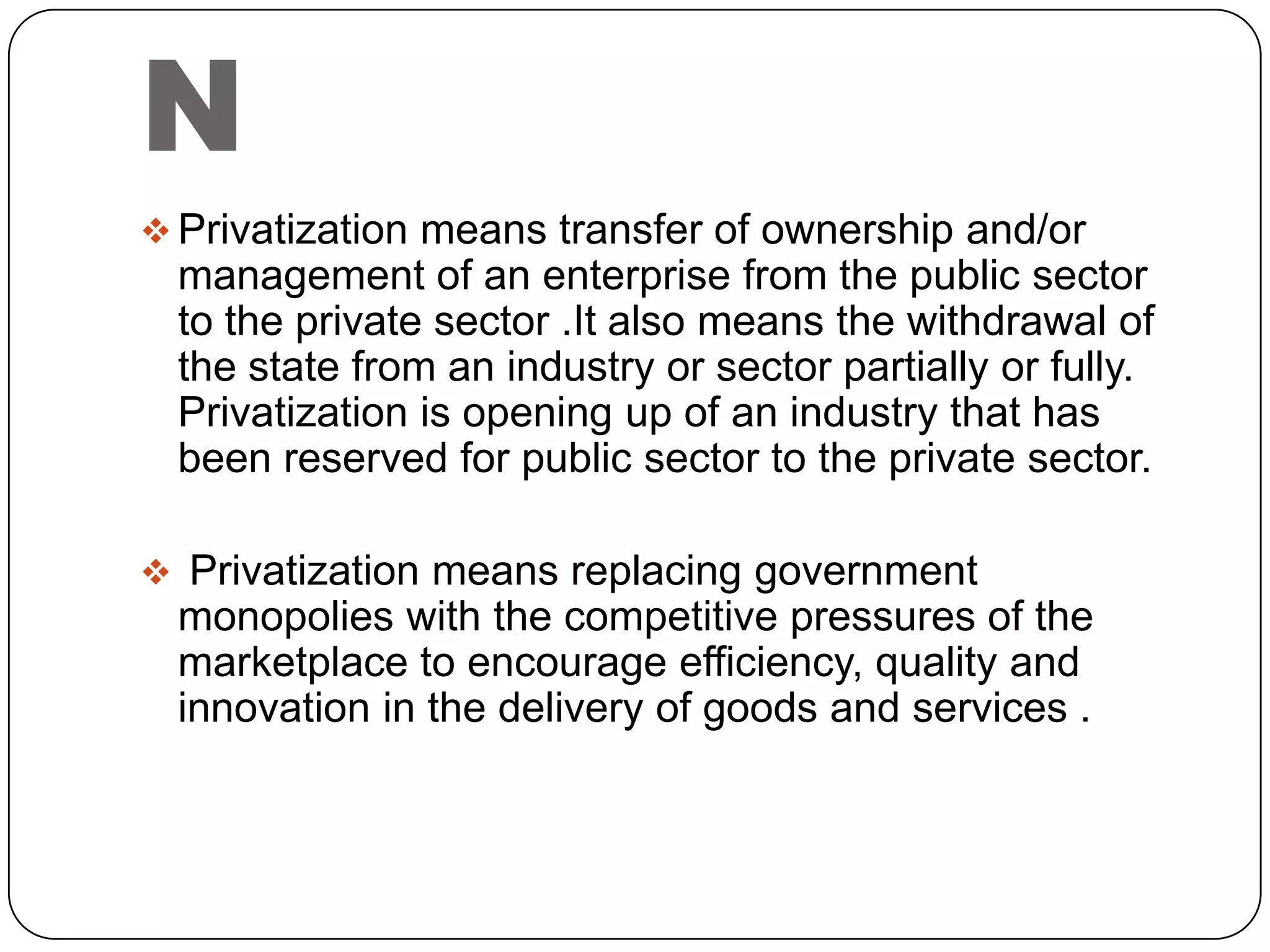 N
 Privatization means transfer of ownership and/or

management of an enterprise from the public sector
to the private sector .It also means the withdrawal of
the state from an industry or sector partially or fully.
Privatization is opening up of an industry that has
been reserved for public sector to the private sector.
 Privatization means replacing government

monopolies with the competitive pressures of the
marketplace to encourage efficiency, quality and
innovation in the delivery of goods and services .

 