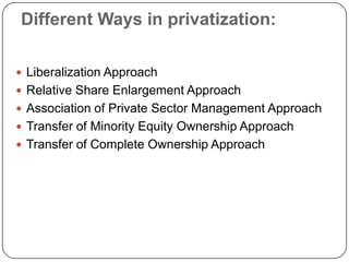 Different Ways in privatization:
 Liberalization Approach
 Relative Share Enlargement Approach
 Association of Private Sector Management Approach
 Transfer of Minority Equity Ownership Approach
 Transfer of Complete Ownership Approach

 