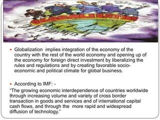 GLOBALIZATION
 Globalization implies integration of the economy of the

country with the rest of the world economy and opening up of
the economy for foreign direct investment by liberalizing the
rules and regulations and by creating favorable socioeconomic and political climate for global business.
 According to IMF: -

“The growing economic interdependence of countries worldwide
through increasing volume and variety of cross border
transaction in goods and services and of international capital
cash flows, and through the more rapid and widespread
diffusion of technology.”

 