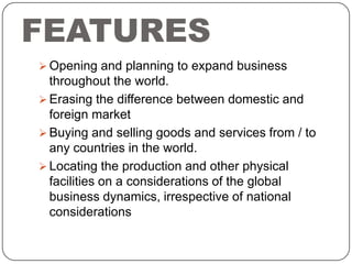 FEATURES
 Opening and planning to expand business

throughout the world.
 Erasing the difference between domestic and
foreign market
 Buying and selling goods and services from / to
any countries in the world.
 Locating the production and other physical
facilities on a considerations of the global
business dynamics, irrespective of national
considerations

 