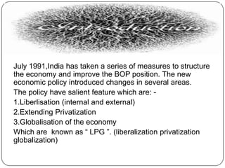 N
July 1991,India has taken a series of measures to structure
the economy and improve the BOP position. The new
economic policy introduced changes in several areas.
The policy have salient feature which are: 1.Liberlisation (internal and external)
2.Extending Privatization
3.Globalisation of the economy
Which are known as “ LPG ”. (liberalization privatization
globalization)

 