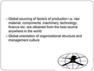  Global sourcing of factors of production i.e. raw

material, components ,machinery, technology,
finance etc. are obtained from the best source
anywhere in the world
 Global orientation of organizational structure and
management culture

 